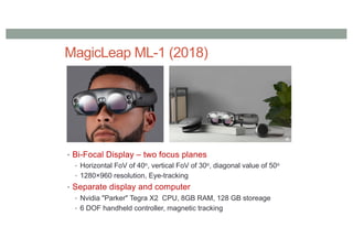 MagicLeap ML-1 (2018)
• Bi-Focal Display – two focus planes
• Horizontal FoV of 40o, vertical FoV of 30o, diagonal value of 50o
• 1280×960 resolution, Eye-tracking
• Separate display and computer
• Nvidia "Parker" Tegra X2 CPU, 8GB RAM, 128 GB storeage
• 6 DOF handheld controller, magnetic tracking
 