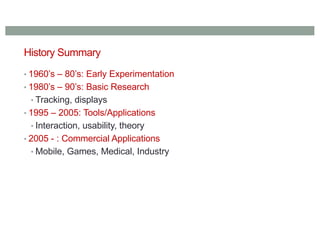 History Summary
• 1960’s – 80’s: Early Experimentation
• 1980’s – 90’s: Basic Research
• Tracking, displays
• 1995 – 2005: Tools/Applications
• Interaction, usability, theory
• 2005 - : Commercial Applications
• Mobile, Games, Medical, Industry
 