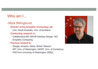 Who am I ..
• Mark Billinghurst
• Director of the Empathic Computing Lab
• Univ. South Australia, Univ. of Auckland
• Conducting research in:
• Collaborative AR, AR/VR Interface Design, HCI
• Empathic Computing
• Previous worked at:
• Google, Amazon, Nokia, British Telecom
• MIT, Univ. of Washington, NAIST, Univ. of Canterbury
• PhD from University of Washington (2002)
 