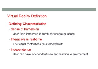 Virtual Reality Definition
•Defining Characteristics
• Sense of Immersion
• User feels immersed in computer generated space
• Interactive in real-time
• The virtual content can be interacted with
• Independence
• User can have independent view and reaction to environment
 