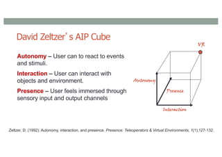 David Zeltzer’s AIP Cube
Autonomy – User can to react to events
and stimuli.
Interaction – User can interact with
objects and environment.
Presence – User feels immersed through
sensory input and output channels
Interaction
Autonomy
Presence
VR
Zeltzer, D. (1992). Autonomy, interaction, and presence. Presence: Teleoperators & Virtual Environments, 1(1),127-132.
 