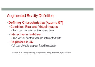 Augmented Reality Definition
•Defining Characteristics [Azuma 97]
• Combines Real and Virtual Images
• Both can be seen at the same time
• Interactive in real-time
• The virtual content can be interacted with
• Registered in 3D
• Virtual objects appear fixed in space
Azuma, R. T. (1997). A survey of augmented reality. Presence, 6(4), 355-385.
 