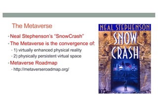 The Metaverse
• Neal Stephenson’s “SnowCrash”
• The Metaverse is the convergence of:
• 1) virtually enhanced physical reality
• 2) physically persistent virtual space
• Metaverse Roadmap
• http://metaverseroadmap.org/
 