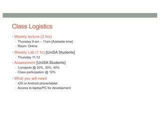 Class Logistics
• Weekly lecture (2 hrs)
• Thursday 9 am – 11am [Adelaide time]
• Room: Online
• Weekly Lab (1 hr) [UniSA Students]
• Thursday 11-12
• Assessment [UniSA Students]
• 3 projects @ 20%, 30%, 40%
• Class participation @ 10%
• What you will need
• iOS or Android phone/tablet
• Access to laptop/PC for development
 