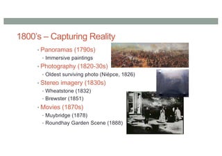 1800’s – Capturing Reality
• Panoramas (1790s)
• Immersive paintings
• Photography (1820-30s)
• Oldest surviving photo (Niépce, 1826)
• Stereo imagery (1830s)
• Wheatstone (1832)
• Brewster (1851)
• Movies (1870s)
• Muybridge (1878)
• Roundhay Garden Scene (1888)
 