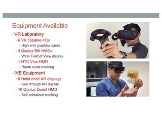 Equipment Available
• VR Laboratory
• 6 VR capable PCs
• High end graphics cards
• 3 Oculus Rift HMDs
• Wide Field of View display
• 1 HTC Vive HMD
• Room scale tracking
• IVE Equipment
• 6 HoloLens2 AR displays
• See through AR display
• 10 Oculus Quest HMD
• Self contained tracking
 