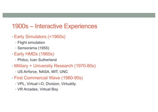 1900s – Interactive Experiences
• Early Simulators (<1960s)
• Flight simulation
• Sensorama (1955)
• Early HMDs (1960s)
• Philco, Ivan Sutherland
• Military + University Research (1970-80s)
• US Airforce, NASA, MIT, UNC
• First Commercial Wave (1980-90s)
• VPL, Virtual i-O, Division, Virtuality
• VR Arcades, Virtual Boy
 