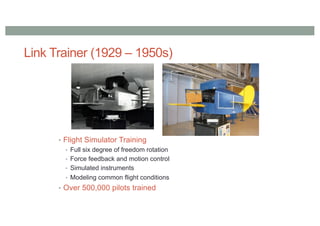 Link Trainer (1929 – 1950s)
• Flight Simulator Training
• Full six degree of freedom rotation
• Force feedback and motion control
• Simulated instruments
• Modeling common flight conditions
• Over 500,000 pilots trained
 