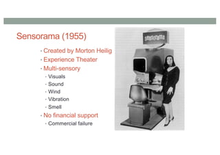 Sensorama (1955)
• Created by Morton Heilig
• Experience Theater
• Multi-sensory
• Visuals
• Sound
• Wind
• Vibration
• Smell
• No financial support
• Commercial failure
 