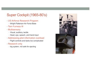 Super Cockpit (1965-80’s)
• US Airforce Research Program
• Wright Patterson Air Force Base
• Tom Furness III
• Multisensory
• Visual, auditory, tactile
• Head, eye, speech, and hand input
• Addressing pilot information overload
• Flight controls and tasks too complicated
• Research only
• big system, not safe for ejecting
 
