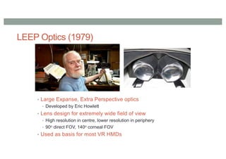 LEEP Optics (1979)
• Large Expanse, Extra Perspective optics
• Developed by Eric Howlett
• Lens design for extremely wide field of view
• High resolution in centre, lower resolution in periphery
• 90o direct FOV, 140o corneal FOV
• Used as basis for most VR HMDs
 