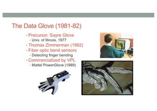 The Data Glove (1981-82)
• Precursor, Sayre Glove
• Univ. of Illinois, 1977
• Thomas Zimmerman (1982)
• Fiber optic bend sensors
• Detecting finger bending
• Commercialized by VPL
• Mattel PowerGlove (1989)
 