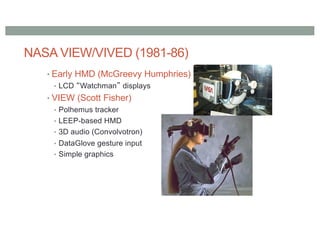 NASA VIEW/VIVED (1981-86)
• Early HMD (McGreevy Humphries)
• LCD “Watchman” displays
• VIEW (Scott Fisher)
• Polhemus tracker
• LEEP-based HMD
• 3D audio (Convolvotron)
• DataGlove gesture input
• Simple graphics
 