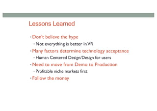 Lessons Learned
• Don’t believe the hype
• Not everything is better inVR
• Many factors determine technology acceptance
• Human Centered Design/Design for users
• Need to move from Demo to Production
• Profitable niche markets first
• Follow the money
 