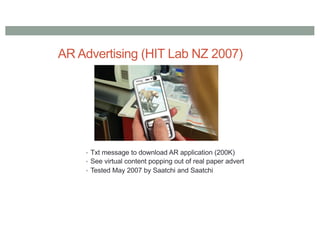 AR Advertising (HIT Lab NZ 2007)
• Txt message to download AR application (200K)
• See virtual content popping out of real paper advert
• Tested May 2007 by Saatchi and Saatchi
 