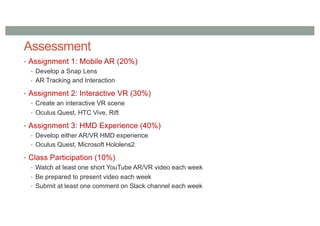 Assessment
• Assignment 1: Mobile AR (20%)
• Develop a Snap Lens
• AR Tracking and Interaction
• Assignment 2: Interactive VR (30%)
• Create an interactive VR scene
• Oculus Quest, HTC Vive, Rift
• Assignment 3: HMD Experience (40%)
• Develop either AR/VR HMD experience
• Oculus Quest, Microsoft Hololens2
• Class Participation (10%)
• Watch at least one short YouTube AR/VR video each week
• Be prepared to present video each week
• Submit at least one comment on Slack channel each week
 