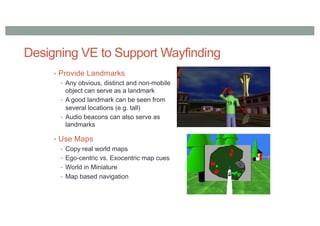 Designing VE to Support Wayfinding
• Provide Landmarks
• Any obvious, distinct and non-mobile
object can serve as a landmark
• A good landmark can be seen from
several locations (e.g. tall)
• Audio beacons can also serve as
landmarks
• Use Maps
• Copy real world maps
• Ego-centric vs. Exocentric map cues
• World in Miniature
• Map based navigation
 