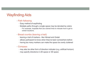 Wayfinding Aids
• Path following
• Easy method of wayfinding
• Multiple paths through a single space may be denoted by colors
• For example, hospitals that use colored lines to indicate how to get to
certain locations.
• Bread crumbs (leaving a trail)
• leaving a trail of markers - like Hänsel and Gretel
• allows participant to know when they've been somewhere before
• having too many markers can make the space be overly cluttered
• Compass
• may also be other form of direction indicator (e.g. artificial horizon)
• may specify directions in 2D space or 3D space
 