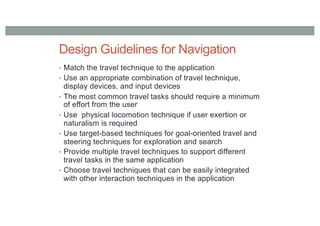 Design Guidelines for Navigation
• Match the travel technique to the application
• Use an appropriate combination of travel technique,
display devices, and input devices
• The most common travel tasks should require a minimum
of effort from the user
• Use physical locomotion technique if user exertion or
naturalism is required
• Use target-based techniques for goal-oriented travel and
steering techniques for exploration and search
• Provide multiple travel techniques to support different
travel tasks in the same application
• Choose travel techniques that can be easily integrated
with other interaction techniques in the application
 
