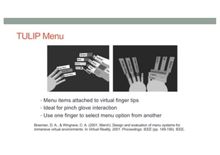 TULIP Menu
• Menu items attached to virtual finger tips
• Ideal for pinch glove interaction
• Use one finger to select menu option from another
Bowman, D. A., & Wingrave, C. A. (2001, March). Design and evaluation of menu systems for
immersive virtual environments. In Virtual Reality, 2001. Proceedings. IEEE (pp. 149-156). IEEE.
 
