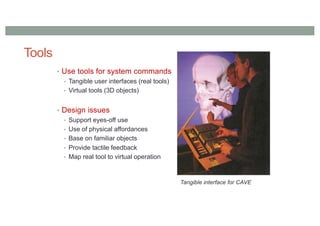 Tools
• Use tools for system commands
• Tangible user interfaces (real tools)
• Virtual tools (3D objects)
• Design issues
• Support eyes-off use
• Use of physical affordances
• Base on familiar objects
• Provide tactile feedback
• Map real tool to virtual operation
Tangible interface for CAVE
 