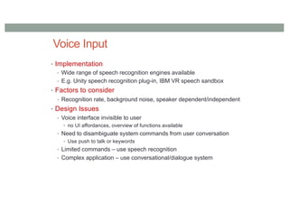 Voice Input
• Implementation
• Wide range of speech recognition engines available
• E.g. Unity speech recognition plug-in, IBM VR speech sandbox
• Factors to consider
• Recognition rate, background noise, speaker dependent/independent
• Design Issues
• Voice interface invisible to user
• no UI affordances, overview of functions available
• Need to disambiguate system commands from user conversation
• Use push to talk or keywords
• Limited commands – use speech recognition
• Complex application – use conversational/dialogue system
 