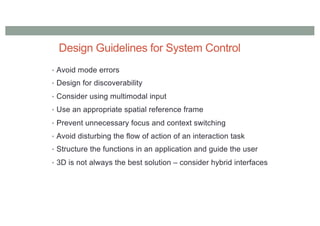 Design Guidelines for System Control
• Avoid mode errors
• Design for discoverability
• Consider using multimodal input
• Use an appropriate spatial reference frame
• Prevent unnecessary focus and context switching
• Avoid disturbing the flow of action of an interaction task
• Structure the functions in an application and guide the user
• 3D is not always the best solution – consider hybrid interfaces
 