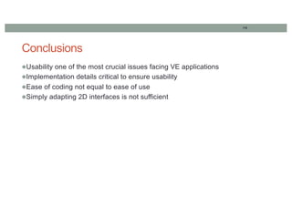 119
Conclusions
lUsability one of the most crucial issues facing VE applications
lImplementation details critical to ensure usability
lEase of coding not equal to ease of use
lSimply adapting 2D interfaces is not sufficient
 
