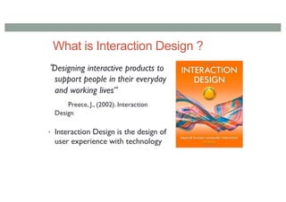 What is Interaction Design ?
Designing interactive products to
support people in their everyday
and working lives”
Preece, J., (2002). Interaction
Design
• Interaction Design is the design of
user experience with technology
 
