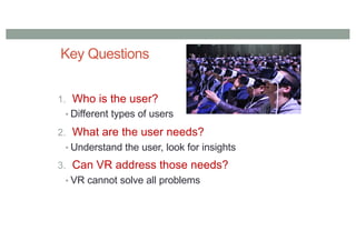 Key Questions
1. Who is the user?
• Different types of users
2. What are the user needs?
• Understand the user, look for insights
3. Can VR address those needs?
• VR cannot solve all problems
 