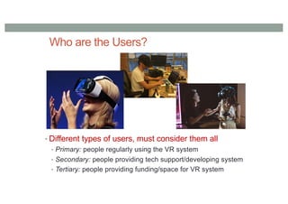 Who are the Users?
• Different types of users, must consider them all
• Primary: people regularly using the VR system
• Secondary: people providing tech support/developing system
• Tertiary: people providing funding/space for VR system
 