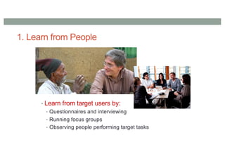 1. Learn from People
• Learn from target users by:
• Questionnaires and interviewing
• Running focus groups
• Observing people performing target tasks
 