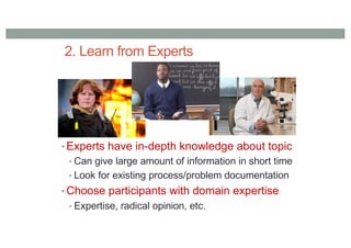 2. Learn from Experts
• Experts have in-depth knowledge about topic
• Can give large amount of information in short time
• Look for existing process/problem documentation
• Choose participants with domain expertise
• Expertise, radical opinion, etc.
 