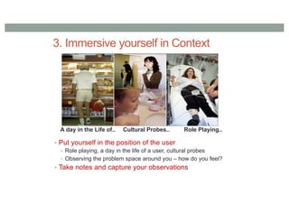 3. Immersive yourself in Context
• Put yourself in the position of the user
• Role playing, a day in the life of a user, cultural probes
• Observing the problem space around you – how do you feel?
• Take notes and capture your observations
A day in the Life of.. Cultural Probes.. Role Playing..
 