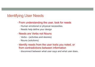Identifying User Needs
• From understanding the user, look for needs
• Human emotional or physical necessities.
• Needs help define your design
• Needs are Verbs not Nouns
• Verbs - (activities and desires)
• Nouns (solutions)
• Identify needs from the user traits you noted, or
from contradictions between information
• disconnect between what user says and what user does..
 