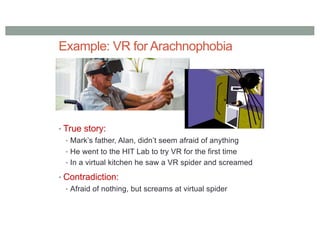 Example: VR for Arachnophobia
• True story:
• Mark’s father, Alan, didn’t seem afraid of anything
• He went to the HIT Lab to try VR for the first time
• In a virtual kitchen he saw a VR spider and screamed
• Contradiction:
• Afraid of nothing, but screams at virtual spider
 