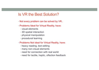 Is VR the Best Solution?
• Not every problem can be solved by VR..
• Problems Ideal for Virtual Reality, have:
• visual elements
• 3D spatial interaction
• physical manipulation
• procedural learning
• Problems Not ideal for Virtual Reality, have:
• heavy reading, text editing
• many non-visual elements
• need for connection with real world
• need for tactile, haptic, olfaction feedback
 