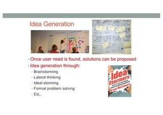 Idea Generation
• Once user need is found, solutions can be proposed
• Idea generation through:
• Brainstorming
• Lateral thinking
• Ideal storming
• Formal problem solving
• Etc..
 