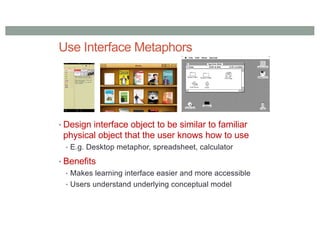 Use Interface Metaphors
• Design interface object to be similar to familiar
physical object that the user knows how to use
• E.g. Desktop metaphor, spreadsheet, calculator
• Benefits
• Makes learning interface easier and more accessible
• Users understand underlying conceptual model
 