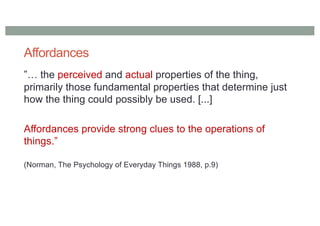 Affordances
”… the perceived and actual properties of the thing,
primarily those fundamental properties that determine just
how the thing could possibly be used. [...]
Affordances provide strong clues to the operations of
things.”
(Norman, The Psychology of Everyday Things 1988, p.9)
 