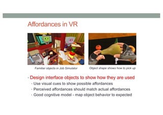 Affordances in VR
• Design interface objects to show how they are used
• Use visual cues to show possible affordances
• Perceived affordances should match actual affordances
• Good cognitive model - map object behavior to expected
Familiar objects in Job Simulator Object shape shows how to pick up
 