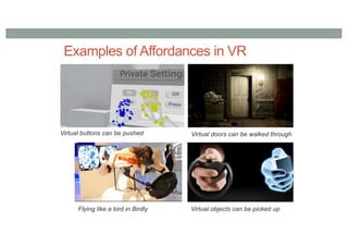 Examples of Affordances in VR
Virtual buttons can be pushed Virtual doors can be walked through
Virtual objects can be picked up
Flying like a bird in Birdly
 
