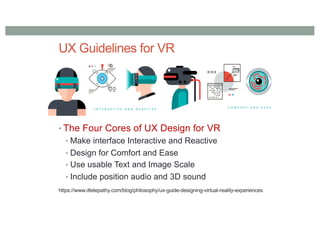 UX Guidelines for VR
• The Four Cores of UX Design for VR
• Make interface Interactive and Reactive
• Design for Comfort and Ease
• Use usable Text and Image Scale
• Include position audio and 3D sound
https://www.dtelepathy.com/blog/philosophy/ux-guide-designing-virtual-reality-experiences
 