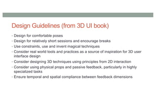 Design Guidelines (from 3D UI book)
• Design for comfortable poses
• Design for relatively short sessions and encourage breaks
• Use constraints, use and invent magical techniques
• Consider real world tools and practices as a source of inspiration for 3D user
interface design
• Consider designing 3D techniques using principles from 2D interaction
• Consider using physical props and passive feedback, particularly in highly
specialized tasks
• Ensure temporal and spatial compliance between feedback dimensions
 