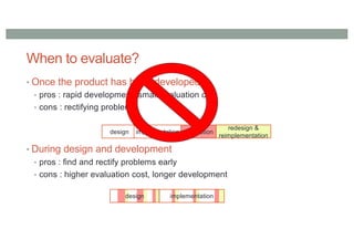 When to evaluate?
• Once the product has been developed
• pros : rapid development, small evaluation cost
• cons : rectifying problems
• During design and development
• pros : find and rectify problems early
• cons : higher evaluation cost, longer development
design implementation evaluation
redesign &
reimplementation
design implementation
 