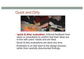 Quick and Dirty
• ‘quick & dirty’ evaluation: informal feedback from
users or consultants to confirm that their ideas are
in-line with users’ needs and are liked.
• Quick & dirty evaluations are done any time.
• Emphasis is on fast input to the design process
rather than carefully documented findings.
 