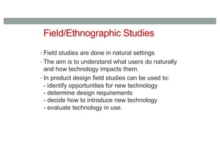Field/Ethnographic Studies
• Field studies are done in natural settings
• The aim is to understand what users do naturally
and how technology impacts them.
• In product design field studies can be used to:
- identify opportunities for new technology
- determine design requirements
- decide how to introduce new technology
- evaluate technology in use.
 