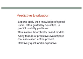 Predictive Evaluation
• Experts apply their knowledge of typical
users, often guided by heuristics, to
predict usability problems.
• Can involve theoretically based models.
• A key feature of predictive evaluation is
that users need not be present
• Relatively quick and inexpensive
 