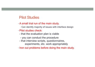 Pilot Studies
• A small trial run of the main study.
• Can identify majority of issues with interface design
• Pilot studies check:
- that the evaluation plan is viable
- you can conduct the procedure
- that interview scripts, questionnaires,
experiments, etc. work appropriately
• Iron out problems before doing the main study.
 