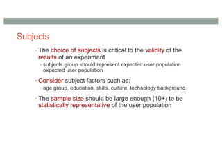 Subjects
• The choice of subjects is critical to the validity of the
results of an experiment
• subjects group should represent expected user population
expected user population
• Consider subject factors such as:
• age group, education, skills, culture, technology background
• The sample size should be large enough (10+) to be
statistically representative of the user population
 